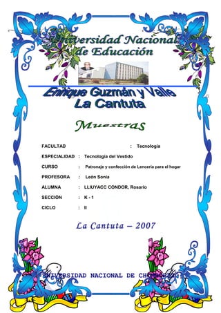 FACULTAD : Tecnología
ESPECIALIDAD : Tecnología del Vestido
CURSO : Patronaje y confección de Lencería para el hogar
PROFESORA : León Sonia
ALUMNA : LLIUYACC CONDOR, Rosario
SECCIÓN : K - 1
CICLO : II
La Cantuta – 2007
UNIVERSIDAD NACIONAL DE CHIMBORAZO
 
