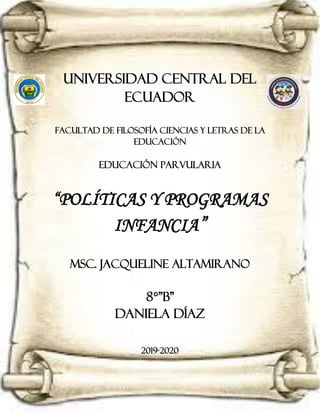 UNIVERSIDAD CENTRAL DEL
ECUADOR
FACULTAD De FILOSOFÍA CIENCIAS Y LETRAS DE LA
EDUCACIÓN
EDUCACIÓN PARVULARIA
“POLÍTICAS Y PROGRAMAS
INFANCIA”
MSc. Jacqueline altamirano
8°”B”
Daniela Díaz
2019-2020
 