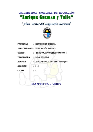 UNIVERSIDAD NACIONAL DE EDUCACIÓN
““Enrique GuzmEnrique Guzmáán y Valle”n y Valle”
““Alma Mater del Magisterio NacionalAlma Mater del Magisterio Nacional””
FACULTAD : EDUCACIÓN INICIAL
ESPECIALIDAD : EDUCACIÓN INICIAL
CURSO : LENGUAJE Y COMUNICACIÓN I
PROFESORA : LILA TOLEDO
ALUMNA : ALVAREZ GUADALUPE, Jocelyne
SECCIÓN : I - 1
CICLO : I
CANTUTA - 2007
 