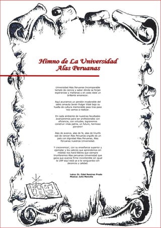 Universidad Alas Peruanas Incomparable
templo de ciencia y saber dónde se forjan
esperanzas y mañanas y en cada clase un
brillante amanecer.
Aquí acunamos un pendón invalorable del
sabio amauta Javier Pulgar Vidal bajo su
huella de cultura memorable paso tras paso
nos vamos a realizar.
En cada ambiente de nuestras facultades
avanzaremos para ser profesionales con
eficiencia, con virtudes, lograremos
construir ¡más patria, un futuro, hermoso
porvenir!
Alas de avance, alas de fe, alas de triunfo
sed de vencer Alas Peruanas orgullo de un
país con dignidad Alas Peruanas, Alas
Peruanas nuestras Universidad.
Y creceremos!, con su enseñanza superior y
ejemplar y los valores que aprendemos sin
medida nos hará líderes que siempre
triunfaremos Alas peruanas Universidad que
gana que avanza firme incontenible sin igual
la UAP aquí está ya a la vanguardia con
decencia y calidad.
Letra: Dr. Fidel Ramírez Prado
Música: Julio Mancilla
 