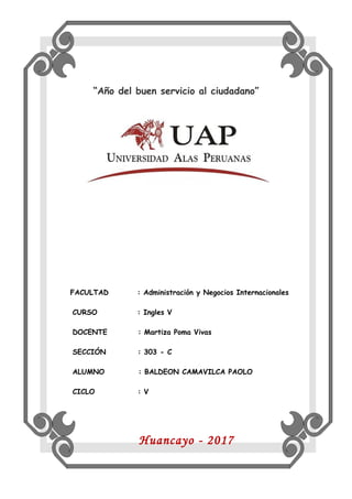 “Año del buen servicio al ciudadano”
FACULTAD : Administración y Negocios Internacionales
CURSO : Ingles V
DOCENTE : Martiza Poma Vivas
SECCIÓN : 303 - C
ALUMNO : BALDEON CAMAVILCA PAOLO
CICLO : V
Huancayo - 2017
 