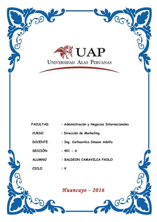 FACULTAD : Administración y Negocios Internacionales
CURSO : Dirección de Marketing
DOCENTE : Ing. Carhuavilca Simeon Adolfo
SECCIÓN : 401 - A
ALUMNO : BALDEON CAMAVILCA PAOLO
CICLO : V
Huancayo - 2016
 