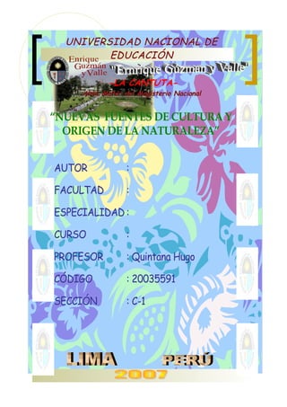 UNIVERSIDAD NACIONAL DEUNIVERSIDAD NACIONAL DE
EDUCACIÓNEDUCACIÓN
-LA CANTUTA-
Alma Máter del Magisterio NacionalAlma Máter del Magisterio Nacional
““NUEVAS FUENTES DE CULTURA YNUEVAS FUENTES DE CULTURA Y
ORIGEN DE LA NATURALEZA”ORIGEN DE LA NATURALEZA”
AUTORAUTOR ::
FACULTADFACULTAD ::
ESPECIALIDADESPECIALIDAD ::
CURSOCURSO ::
PROFESORPROFESOR : Quintana Hugo: Quintana Hugo
CÓDIGOCÓDIGO : 20035591: 20035591
SECCIÓNSECCIÓN : C-1: C-1
 