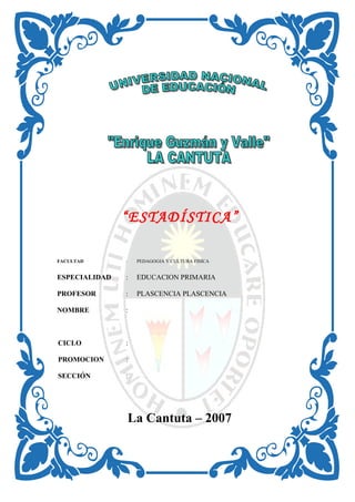 “ESTADÍSTICA”
FACULTAD : PEDAGOGIA Y CULTURA FISICA
ESPECIALIDAD : EDUCACION PRIMARIA
PROFESOR : PLASCENCIA PLASCENCIA
NOMBRE :
CICLO :
PROMOCION :
SECCIÓN :
La Cantuta – 2007
 