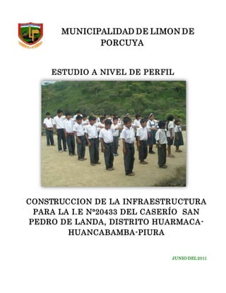 MUNICIPALIDAD DE LIMON DE
PORCUYA
ESTUDIO A NIVEL DE PERFIL
CONSTRUCCION DE LA INFRAESTRUCTURA
PARA LA I.E N°20433 DEL CASERÍO SAN
PEDRO DE LANDA, DISTRITO HUARMACA-
HUANCABAMBA-PIURA
JUNIO DEL2011
 