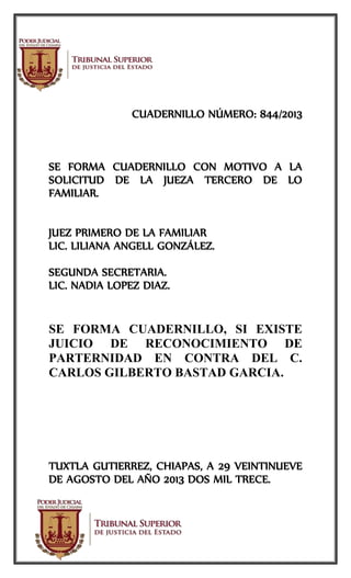 CUADERNILLO NÚMERO: 844/2013
SE FORMA CUADERNILLO CON MOTIVO A LA
SOLICITUD DE LA JUEZA TERCERO DE LO
FAMILIAR.
JUEZ PRIMERO DE LA FAMILIAR
LIC. LILIANA ANGELL GONZÁLEZ.
SEGUNDA SECRETARIA.
LIC. NADIA LOPEZ DIAZ.
SE FORMA CUADERNILLO, SI EXISTE
JUICIO DE RECONOCIMIENTO DE
PARTERNIDAD EN CONTRA DEL C.
CARLOS GILBERTO BASTAD GARCIA.
TUXTLA GUTIERREZ, CHIAPAS, A 29 VEINTINUEVE
DE AGOSTO DEL AÑO 2013 DOS MIL TRECE.
 