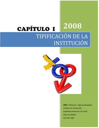 CAPÍTULO I 2008
     TIPIFICACIÓN DE LA
            INSTITUCIÓN




              UNIV. Palmenia I. Aguirre Escalante
              CARRERA DE PEDAGOGÍA
              GOBIERNO MUNICIPAL DE SUCRE
              ÁREA DE GÉNERO
              GESTIÓN 2008
 