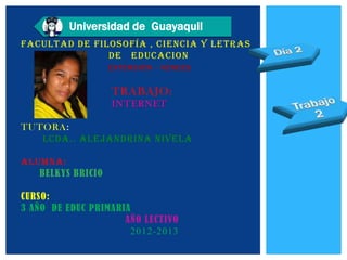 Universidad de Guayaquil
FACULTAD DE FILOSOFÍA , CIENCIA Y LETRAS
               DE EDUCACION
                   EXTENSIÓN - VENCES


                   TRABAJO:
                   INTERNET

TUTORA:
   LCDA.. ALEJANDRINA NIVELA

ALUMNA:
   BELKYS BRICIO

CURSO:
3 AÑO DE EDUC PRIMARIA
                     AÑO LECTIVO
                       2012-2013
 