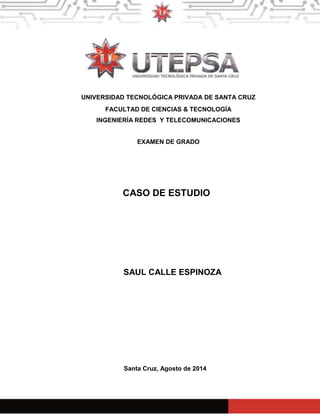 UNIVERSIDAD TECNOLÓGICA PRIVADA DE SANTA CRUZ 
FACULTAD DE CIENCIAS & TECNOLOGÍA 
INGENIERÍA REDES Y TELECOMUNICACIONES 
EXAMEN DE GRADO 
CASO DE ESTUDIO 
SAUL CALLE ESPINOZA 
Santa Cruz, Agosto de 2014 
1 
