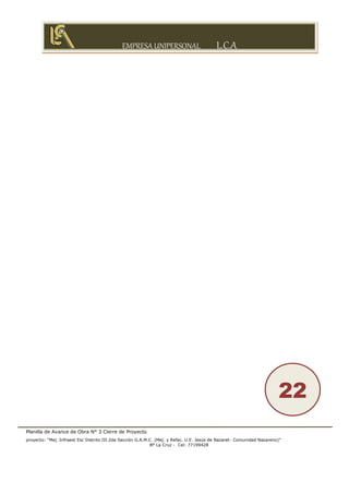 EMPRESA UNIPERSONAL L.C.A
Planilla de Avance de Obra N° 3 Cierre de Proyecto
proyecto: “Mej. Infraest Esc Distrito III 2da Sección G.A.M.C. (Mej. y Refac. U.E. Jesús de Nazaret- Comunidad Nazareno)”
Bº La Cruz - Cel: 77199428
22
 