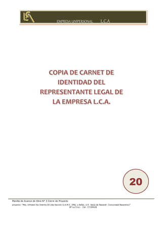 EMPRESA UNIPERSONAL L.C.A
Planilla de Avance de Obra N° 3 Cierre de Proyecto
proyecto: “Mej. Infraest Esc Distrito III 2da Sección G.A.M.C. (Mej. y Refac. U.E. Jesús de Nazaret- Comunidad Nazareno)”
Bº La Cruz - Cel: 77199428
20
 