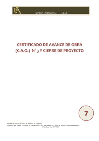 EMPRESA UNIPERSONAL L.C.A
Planilla de Avance de Obra N° 3 Cierre de Proyecto
proyecto: “Mej. Infraest Esc Distrito III 2da Sección G.A.M.C. (Mej. y Refac. U.E. Jesús de Nazaret- Comunidad Nazareno)”
Bº La Cruz - Cel: 77199428
7
 