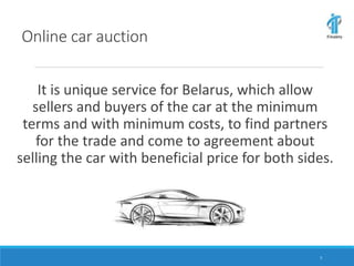 Online car auction
It is unique service for Belarus, which allow
sellers and buyers of the car at the minimum
terms and with minimum costs, to find partners
for the trade and come to agreement about
selling the car with beneficial price for both sides.
2
 