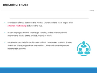 BUILDING TRUST
• Foundation of trust between the Product Owner and the Team begins with
a human relationship between the two.
• In-person project kickoff, knowledge transfer, and relationship-build
improve the results of the project 30-50% or more.
• It is enormously helpful for the team to hear the context, business drivers
and vision of the project from the Product Owner and other important
stakeholders directly.
CONFIDENTIAL 28
 