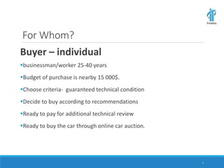 For Whom?
Buyer – individual
businessman/worker 25-40 years
Budget of purchase is nearby 15 000$.
Choose criteria- guaranteed technical condition
Decide to buy according to recommendations
Ready to pay for additional technical review
Ready to buy the car through online car auction.
4
 