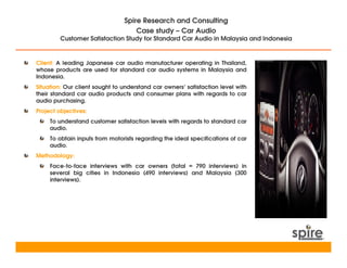 Spire Research and Consulting
                                    Case study – Car Audio
         Customer Satisfaction Study for Standard Car Audio in Malaysia and Indonesia


Client: A leading Japanese car audio manufacturer operating in Thailand,
whose products are used for standard car audio systems in Malaysia and
Indonesia.
Situation: Our client sought to understand car owners’ satisfaction level with
their standard car audio products and consumer plans with regards to car
audio purchasing.
Project objectives:
     To understand customer satisfaction levels with regards to standard car
     audio.
     To obtain inputs from motorists regarding the ideal specifications of car
     audio.
Methodology:
     Face-to-face interviews with car owners (total = 790 interviews) in
     several big cities in Indonesia (490 interviews) and Malaysia (300
     interviews).
 
