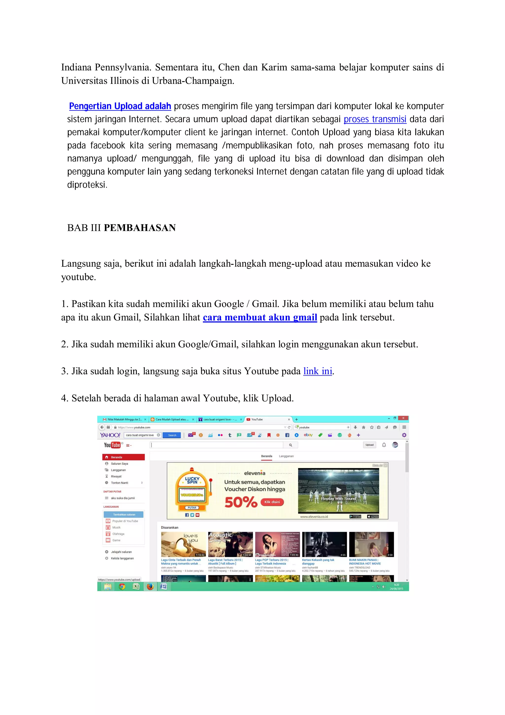 Indiana Pennsylvania. Sementara itu, Chen dan Karim sama-sama belajar komputer sains di
Universitas Illinois di Urbana-Champaign.
Pengertian Upload adalah proses mengirim file yang tersimpan dari komputer lokal ke komputer
sistem jaringan Internet. Secara umum upload dapat diartikan sebagai proses transmisi data dari
pemakai komputer/komputer client ke jaringan internet. Contoh Upload yang biasa kita lakukan
pada facebook kita sering memasang /mempublikasikan foto, nah proses memasang foto itu
namanya upload/ mengunggah, file yang di upload itu bisa di download dan disimpan oleh
pengguna komputer lain yang sedang terkoneksi Internet dengan catatan file yang di upload tidak
diproteksi.
BAB III PEMBAHASAN
Langsung saja, berikut ini adalah langkah-langkah meng-upload atau memasukan video ke
youtube.
1. Pastikan kita sudah memiliki akun Google / Gmail. Jika belum memiliki atau belum tahu
apa itu akun Gmail, Silahkan lihat cara membuat akun gmail pada link tersebut.
2. Jika sudah memiliki akun Google/Gmail, silahkan login menggunakan akun tersebut.
3. Jika sudah login, langsung saja buka situs Youtube pada link ini.
4. Setelah berada di halaman awal Youtube, klik Upload.
 