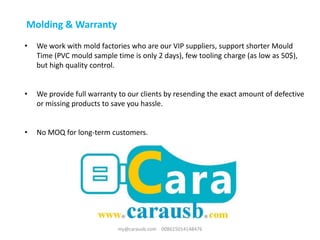 Molding & Warranty
• We work with mold factories who are our VIP suppliers, support shorter Mould
Time (PVC mould sample time is only 2 days), few tooling charge (as low as 50$),
but high quality control.
• We provide full warranty to our clients by resending the exact amount of defective
or missing products to save you hassle.
• No MOQ for long-term customers.
my@carausb.com 008615014148476
 