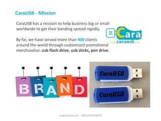 CaraUSB has a mission to help business big or small
worldwide to get their banding spread rapidly.
By far, we have served more than 400 clients
around the world through customized promotional
merchandise: usb flash drive, usb sticks, pen drive.
CaraUSB - Mission
my@carausb.com 008615014148476
 