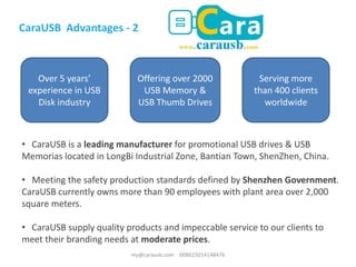 • CaraUSB is a leading manufacturer for promotional USB drives & USB
Memorias located in LongBi Industrial Zone, Bantian Town, ShenZhen, China.
• Meeting the safety production standards defined by Shenzhen Government.
CaraUSB currently owns more than 90 employees with plant area over 2,000
square meters.
• CaraUSB supply quality products and impeccable service to our clients to
meet their branding needs at moderate prices.
CaraUSB Advantages - 2
Over 5 years’
experience in USB
Disk industry
Offering over 2000
USB Memory &
USB Thumb Drives
Serving more
than 400 clients
worldwide
my@carausb.com 008615014148476
 