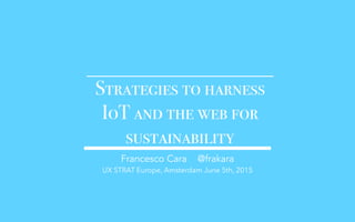 Strategies to harness
IoT and the web for
sustainability
Francesco Cara @frakara
UX STRAT Europe, Amsterdam June 5th, 2015
 