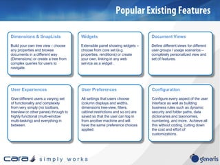 s i m p l y w o r k s
Dimensions & SnapLists
Build your own tree view - choose
any properties and browse
documents in a different way
(Dimensions) or create a tree from
complex queries for users to
navigate.
Widgets
Extensible panel showing widgets –
choose from core set (e.g.
properties, renditions) or create
your own, linking in any web
service as a widget .
User Experiences
Give different users a varying set
of functionality and complexity
from very simply (no toolbars,
treeview or other panes) through to
highly functional (multi-window
multi-tasking) and everything in
between.
User Preferences
All settings that users choose
(column displays and widths,
dimensions tree-view, filters,
cabinet restrictions and so on) are
saved so that the user can log in
from another machine and will
have the same preference choices
applied.
Document Views
Define different views for different
user groups / usage scenarios –
completely personalized view and
set of features.
Configuration
Configure every aspect of the user
interface as well as building
business rules such as dynamic
security and folder paths, data
dictionaries and taxonomies,
numbering, and more. Achieve all
this without coding, cutting down
the cost and effort of
customizations.
 
