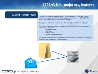 s i m p l y w o r k s
Probably the most important enhancement in CARA v3.8 is the Plugin which offers a
replacement to using Java Applets (blocked by several browsers as of Sept 2015) or
HTML5 (which offers very poor features and usability).
The plugin not only allows seamless one-click-editing, but batch import and export.
This allows includes the ability to have a permanent DROP ZONE on your desktop to
which you can drag from
• Windows Explorer
• Mac Finder
• Outlook emails
• Outlook email attachments
This does an automatic upload to the CARA application server, allowing you to simply go
to CARA in your browser to e.g. add attributes.
Content Transfer Plugin
 