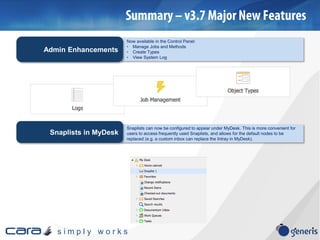 s i m p l y w o r k s
Now available in the Control Panel:
• Manage Jobs and Methods
• Create Types
• View System Log
Admin Enhancements
Snaplists can now be configured to appear under MyDesk. This is more convenient for
users to access frequently used Snaplists, and allows for the default nodes to be
replaced (e.g. a custom inbox can replace the Intray in MyDesk).
Snaplists in MyDesk
 