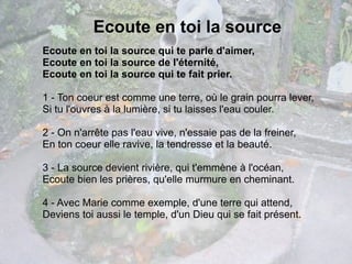 Ecoute en toi la source
Ecoute en toi la source qui te parle d'aimer,
Ecoute en toi la source de l'éternité,
Ecoute en toi la source qui te fait prier.

1 - Ton coeur est comme une terre, où le grain pourra lever,
Si tu l'ouvres à la lumière, si tu laisses l'eau couler.

2 - On n'arrête pas l'eau vive, n'essaie pas de la freiner,
En ton coeur elle ravive, la tendresse et la beauté.

3 - La source devient rivière, qui t'emmène à l'océan,
Ecoute bien les prières, qu'elle murmure en cheminant.

4 - Avec Marie comme exemple, d'une terre qui attend,
Deviens toi aussi le temple, d'un Dieu qui se fait présent.
 