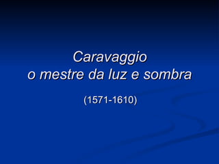 Caravaggio
o mestre da luz e sombra
        (1571-1610)
 