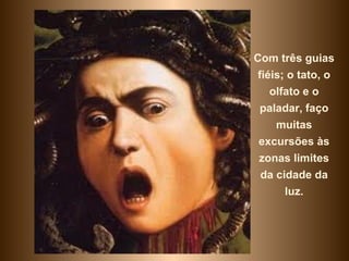 Com três guias
 fiéis; o tato, o
    olfato e o
 paladar, faço
     muitas
 excursões às
 zonas limites
  da cidade da
       luz.
 