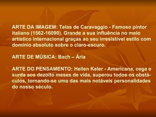 ARTE DA IMAGEM: Telas de Caravaggio - Famoso pintor
italiano (1562-16090). Grande a sua influência no meio
artístico internacional graças ao seu irresistível estilo com
domínio absoluto sobre o claro-escuro.

ARTE DE MÚSICA: Bach – Ária

ARTE DO PENSAMENTO: Hellen Keler - Americana, cega e
surda aos dezoito meses de vida, superou todos os obstá-
culos, tornando-se uma das mais notáveis personalidades
do nosso século.
 