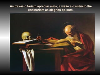 As trevas o fariam apreciar mais, a visão e o silêncio lhe
             ensinariam as alegrias do som.
 