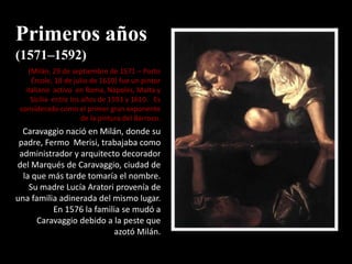 Primeros años
(1571–1592)
    (Milán, 29 de septiembre de 1571 – Porto
     Ércole, 18 de julio de 1610) fue un pintor
   italiano activo en Roma, Nápoles, Malta y
     Sicilia entre los años de 1593 y 1610. Es
 considerado como el primer gran exponente
                       de la pintura del Barroco.
  Caravaggio nació en Milán, donde su
 padre, Fermo Merisi, trabajaba como
 administrador y arquitecto decorador
del Marqués de Caravaggio, ciudad de
  la que más tarde tomaría el nombre.
    Su madre Lucía Aratori provenía de
una familia adinerada del mismo lugar.
          En 1576 la familia se mudó a
      Caravaggio debido a la peste que
                           azotó Milán.
 