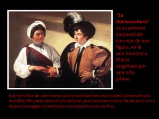 “La
                                                              Buenaventura”
                                                              es su primera
                                                              composición
                                                              con más de una
                                                              figura, en la
                                                              que muestra a
                                                              Mario
                                                              engañado por
                                                              una niña
                                                              gitana.


Este tema fue un poco nuevo para la sociedad romana y además demostró una
increíble influencia sobre el arte italiano, pero eso ocurrió en el futuro pues en su
época Caravaggio lo vendió por una pequeña suma de liras.
 