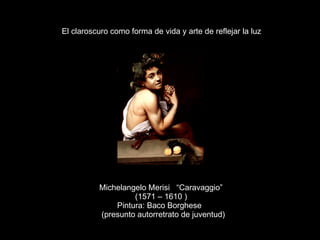 Michelangelo Merisi  “Caravaggio” (1571 – 1610 ) Pintura: Baco Borghese (presunto autorretrato de juventud) El claroscuro como forma de vida y arte de reflejar la luz 