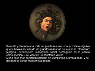 Su corta y atormentada  vida se  puede resumir  con  el mismo adjetivo  que le llevó a ser uno de los grandes maestros de la pintura, claroscuro. Marginal,  pendenciero,  inadaptado  social,  perseguido  por la  justicia  como asesino..., su vida fue un constante vaivén.  Murió en la más completa soledad, sin cumplir los cuarenta años, y se desconoce dónde reposan sus restos. 