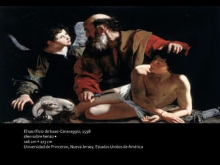 El sacrificio de Isaac-Caravaggio, 1598 
óleo sobre lienzo • 
116 cm × 173 cm 
Universidad de Princeton, Nueva Jersey, Estados Unidos de América 
 