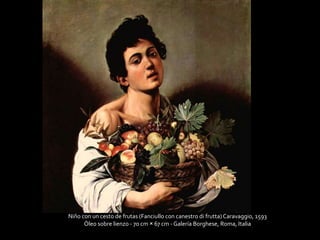Niño con un cesto de frutas (Fanciullo con canestro di frutta) Caravaggio, 1593 
Óleo sobre lienzo - 70 cm × 67 cm - Galería Borghese, Roma, Italia 
 