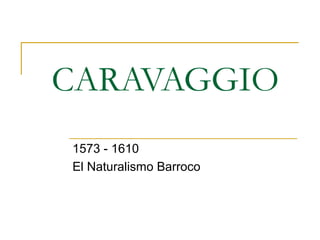 CARAVAGGIO
1573 - 1610
El Naturalismo Barroco
 