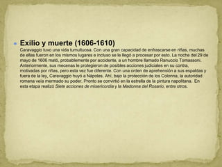 ● Exilio y muerte (1606-1610)
Caravaggio tuvo una vida tumultuosa. Con una gran capacidad de enfrascarse en riñas, muchas
de ellas fueron en los mismos lugares e incluso se le llegó a procesar por esto. La noche del 29 de
mayo de 1606 mató, probablemente por accidente, a un hombre llamado Ranuccio Tomassoni.
Anteriormente, sus mecenas le protegieron de posibles acciones judiciales en su contra,
motivadas por riñas, pero esta vez fue diferente. Con una orden de aprehensión a sus espaldas y
fuera de la ley, Caravaggio huyó a Nápoles. Ahí, bajo la protección de los Colonna, la autoridad
romana veía mermado su poder. Pronto se convirtió en la estrella de la pintura napolitana. En
esta etapa realizó Siete acciones de misericordia y la Madonna del Rosario, entre otros.
 