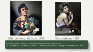 Se trata de medias figuras y un tamaño aproximado entre 60 y 70 cms
En Baco enfermo se retrata a sí mismo. Habrá autorretratos de Caravaggio en varias de sus obras
Niño con cesto de frutas 1593 Baco enfermo 1593
Carmen Águila, https://hortushesperidum.com
 