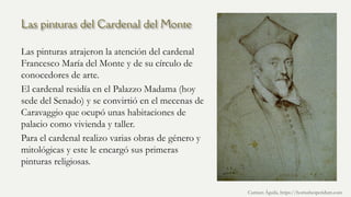 Las pinturas del Cardenal del Monte
Las pinturas atrajeron la atención del cardenal
Francesco María del Monte y de su círculo de
conocedores de arte.
El cardenal residía en el Palazzo Madama (hoy
sede del Senado) y se convirtió en el mecenas de
Caravaggio que ocupó unas habitaciones de
palacio como vivienda y taller.
Para el cardenal realizo varias obras de género y
mitológicas y este le encargó sus primeras
pinturas religiosas.
Carmen Águila, https://hortushesperidum.com
 