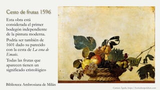 Cesto de frutas 1596
Esta obra está
considerada el primer
bodegón independiente
de la pintura moderna.
Podría ser también de
1601 dado su parecido
con la cesta de La cena de
Emaús.
Todas las frutas que
aparecen tienen un
significado cristológico
Carmen Águila, https://hortushesperidum.com
Biblioteca Ambrosiana de Milán
 