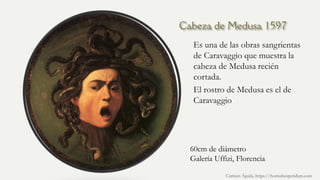 Cabeza de Medusa 1597
Es una de las obras sangrientas
de Caravaggio que muestra la
cabeza de Medusa recién
cortada.
El rostro de Medusa es el de
Caravaggio
Carmen Águila, https://hortushesperidum.com
60cm de diámetro
Galería Uffizi, Florencia
 