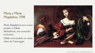 Marta y María
Magdalena 1598
María Magdalena tuvo como
modelo a Fillide
Melandroni, una conocida
cortesana.
Fillide será modelo en varias
obras de Caravaggio
Carmen Águila, https://hortushesperidum.com
 