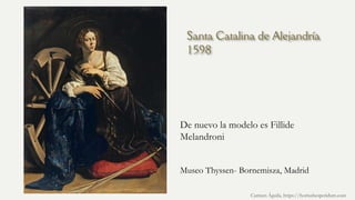 Santa Catalina de Alejandría
1598
De nuevo la modelo es Fillide
Melandroni
Carmen Águila, https://hortushesperidum.com
Museo Thyssen- Bornemisza, Madrid
 