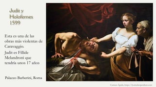 Judit y
Holofernes
1599
Esta es una de las
obras más violentas de
Caravaggio.
Judit es Fillide
Melandroni que
tendría unos 17 años
Carmen Águila, https://hortushesperidum.com
Palazzo Barberini, Roma
 