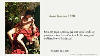 Juan Bautista 1598
Este San Juan Bautista, que aún tiene fondo de
paisaje, está en discusión si es de Caravaggio o
de Bartolomeo Cavarozzi
Carmen Águila, https://hortushesperidum.com
Catedral de Toledo
 