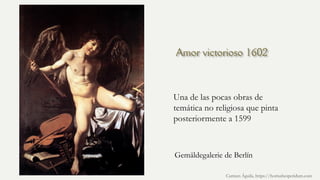 Amor victorioso 1602
Una de las pocas obras de
temática no religiosa que pinta
posteriormente a 1599
Carmen Águila, https://hortushesperidum.com
Gemäldegalerie de Berlín
 
